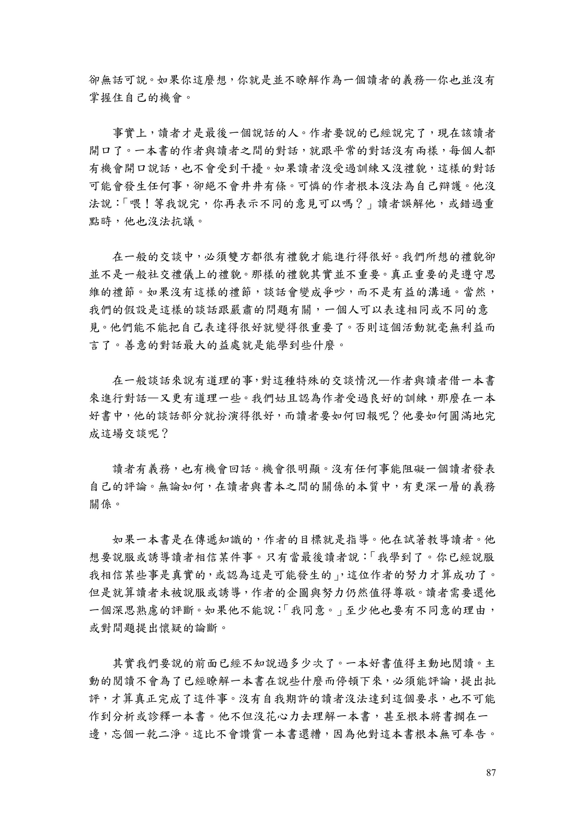 87
卻無話可說。如果你這麼想，你就是並不瞭解作為一個讀者的義務—你也並沒有
掌握住自己的機會。
事實上，讀者才是最後一個說話的人。作者要說的已經說完了，現在該讀者
開口了。一本書的作者與讀者之間的對話，就跟平常的對話沒有兩樣，每個人都
有機會開口說話，也不會受到干擾。如果讀者沒受過訓練又沒禮貌，這樣的對話
可能會發生任何事，卻絕不會井井有條。可憐的作者根本沒法為自己辯護。他沒
法說：「喂！等我說完，你再表示不同的意見可以嗎？」讀者誤解他，或錯過重
點時，他也沒法抗議。
在一般的交談中，必須雙方都很有禮貌才能進行得很好。我們所想的禮貌卻
並不是一般社交禮儀上的禮貌。那樣的禮貌其實並不重要。真正重要的是遵守思
維的禮節。如果沒有這樣的禮節，談話會變成爭吵，而不是有益的溝通。當然，
我們的假設是這樣的談話跟嚴肅的問題有關，一個人可以表達相同或不同的意
見。他們能不能把自己表達得很好就變得很重要了。否則這個活動就毫無利益而
言了。善意的對話最大的益處就是能學到些什麼。
在一般談話來說有道理的事，對這種特殊的交談情況—作者與讀者借一本書
來進行對話—又更有道理一些。我們姑且認為作者受過良好的訓練，那麼在一本
好書中，他的談話部分就扮演得很好，而讀者要如何回報呢？他要如何圓滿地完
成這場交談呢？
讀者有義務，也有機會回話。機會很明顯。沒有任何事能阻礙一個讀者發表
自己的評論。無論如何，在讀者與書本之間的關係的本質中，有更深一層的義務
關係。
如果一本書是在傳遞知識的，作者的目標就是指導。他在試著教導讀者。他
想要說服或誘導讀者相信某件事。只有當最後讀者說：「我學到了。你已經說服
我相信某些事是真實的，或認為這是可能發生的」，這位作者的努力才算成功了。
但是就算讀者未被說服或誘導，作者的企圖與努力仍然值得尊敬。讀者需要還他
一個深思熟慮的評斷。如果他不能說：「我同意。」至少他也要有不同意的理由，
或對間題提出懷疑的論斷。
其實我們要說的前面已經不知說過多少次了。一本好書值得主動地閱讀。主
動的閱讀不會為了已經瞭解一本書在說些什麼而停頓下來，必須能評論，提出批
評，才算真正完成了這件事。沒有自我期許的讀者沒法達到這個要求，也不可能
作到分析或診釋一本書。他不但沒花心力去理解一本書，甚至根本將書擱在一
邊，忘個一乾二淨。這比不會讚賞一本書還糟，因為他對這本書根本無可奉告。
 