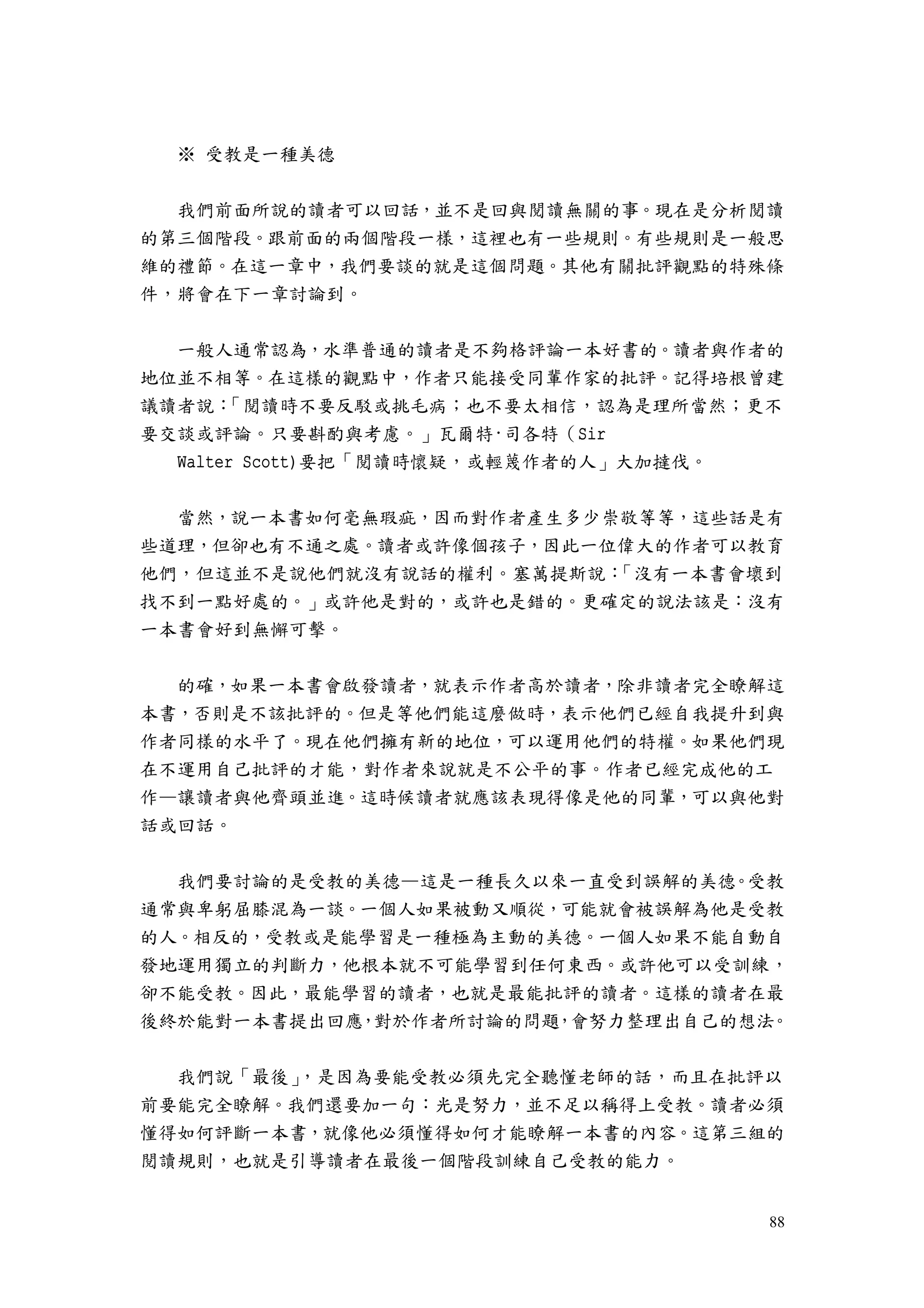 88
※ 受教是一種美德
我們前面所說的讀者可以回話，並不是回與閱讀無關的事。現在是分析閱讀
的第三個階段。跟前面的兩個階段一樣，這裡也有一些規則。有些規則是一般思
維的禮節。在這一章中，我們要談的就是這個問題。其他有關批評觀點的特殊條
件，將會在下一章討論到。
一般人通常認為，水準普通的讀者是不夠格評論一本好書的。讀者與作者的
地位並不相等。在這樣的觀點中，作者只能接受同輩作家的批評。記得培根曾建
議讀者說：「閱讀時不要反駁或挑毛病；也不要太相信，認為是理所當然；更不
要交談或評論。只要斟酌與考慮。」瓦爾特·司各特（Sir
Walter Scott)要把「閱讀時懷疑，或輕蔑作者的人」大加撻伐。
當然，說一本書如何毫無瑕疵，因而對作者產生多少崇敬等等，這些話是有
些道理，但卻也有不通之處。讀者或許像個孩子，因此一位偉大的作者可以教育
他們，但這並不是說他們就沒有說話的權利。塞萬提斯說：「沒有一本書會壞到
找不到一點好處的。」或許他是對的，或許也是錯的。更確定的說法該是：沒有
一本書會好到無懈可擊。
的確，如果一本書會啟發讀者，就表示作者高於讀者，除非讀者完全瞭解這
本書，否則是不該批評的。但是等他們能這麼做時，表示他們已經自我提升到與
作者同樣的水平了。現在他們擁有新的地位，可以運用他們的特權。如果他們現
在不運用自己批評的才能，對作者來說就是不公平的事。作者已經完成他的工
作—讓讀者與他齊頭並進。這時候讀者就應該表現得像是他的同輩，可以與他對
話或回話。
我們要討論的是受教的美德—這是一種長久以來一直受到誤解的美德。受教
通常與卑躬屈膝混為一談。一個人如果被動又順從，可能就會被誤解為他是受教
的人。相反的，受教或是能學習是一種極為主動的美德。一個人如果不能自動自
發地運用獨立的判斷力，他根本就不可能學習到任何東西。或許他可以受訓練，
卻不能受教。因此，最能學習的讀者，也就是最能批評的讀者。這樣的讀者在最
後終於能對一本書提出回應，對於作者所討論的問題，會努力整理出自己的想法。
我們說「最後」，是因為要能受教必須先完全聽懂老師的話，而且在批評以
前要能完全瞭解。我們還要加一句：光是努力，並不足以稱得上受教。讀者必須
懂得如何評斷一本書，就像他必須懂得如何才能瞭解一本書的內容。這第三組的
閱讀規則，也就是引導讀者在最後一個階段訓練自己受教的能力。
 