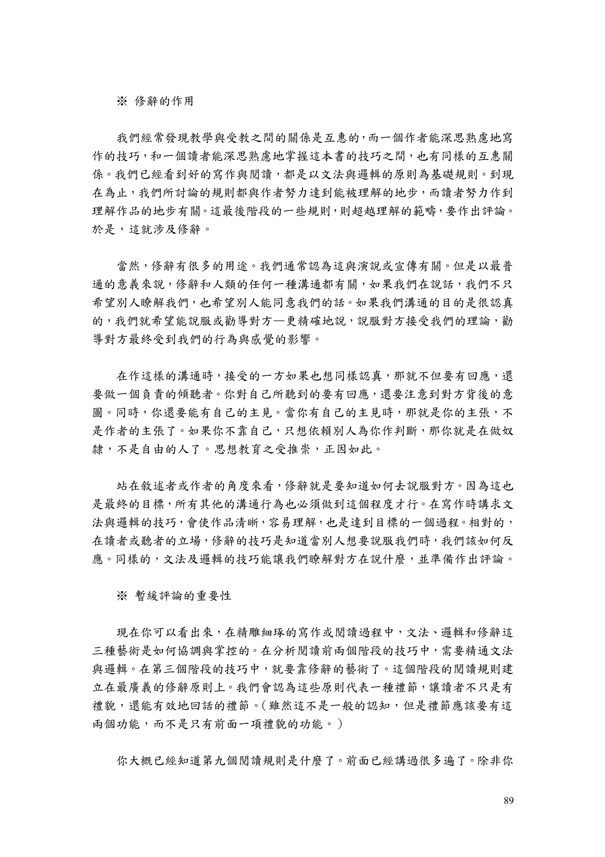 89
※ 修辭的作用
我們經常發現教學與受教之間的關係是互惠的，而一個作者能深思熟慮地寫
作的技巧，和一個讀者能深思熟慮地掌握這本書的技巧之間，也有同樣的互惠關
係。我們已經看到好的寫作與閱讀，都是以文法與邏輯的原則為基礎規則。到現
在為止，我們所討論的規則都與作者努力達到能被理解的地步，而讀者努力作到
理解作品的地步有關。這最後階段的一些規則，則超越理解的範疇，要作出評論。
於是，這就涉及修辭。
當然，修辭有很多的用途。我們通常認為這與演說或宣傳有關。但是以最普
通的意義來說，修辭和人類的任何一種溝通都有關，如果我們在說話，我們不只
希望別人瞭解我們，也希望別人能同意我們的話。如果我們溝通的目的是很認真
的，我們就希望能說服或勸導對方—更精確地說，說服對方接受我們的理論，勸
導對方最終受到我們的行為與感覺的影響。
在作這樣的溝通時，接受的一方如果也想同樣認真，那就不但要有回應，還
要做一個負責的傾聽者。你對自己所聽到的要有回應，還要注意到對方背後的意
圖。同時，你還要能有自己的主見。當你有自己的主見時，那就是你的主張，不
是作者的主張了。如果你不靠自己，只想依賴別人為你作判斷，那你就是在做奴
隸，不是自由的人了。思想教育之受推崇，正因如此。
站在敘述者或作者的角度來看，修辭就是要知道如何去說服對方。因為這也
是最終的目標，所有其他的溝通行為也必須做到這個程度才行。在寫作時講求文
法與邏輯的技巧，會使作品清晰，容易理解，也是達到目標的一個過程。相對的，
在讀者或聽者的立場，修辭的技巧是知道當別人想要說服我們時，我們該如何反
應。同樣的，文法及邏輯的技巧能讓我們瞭解對方在說什麼，並準備作出評論。
※ 暫緩評論的重要性
現在你可以看出來，在精雕細琢的寫作或閱讀過程中，文法、邏輯和修辭這
三種藝術是如何協調與掌控的。在分析閱讀前兩個階段的技巧中，需要精通文法
與邏輯。在第三個階段的技巧中，就要靠修辭的藝術了。這個階段的閱讀規則建
立在最廣義的修辭原則上。我們會認為這些原則代表一種禮節，讓讀者不只是有
禮貌，還能有效地回話的禮節。（雖然這不是一般的認知，但是禮節應該要有這
兩個功能，而不是只有前面一項禮貌的功能。）
你大概已經知道第九個閱讀規則是什麼了。前面已經講過很多遍了。除非你
 