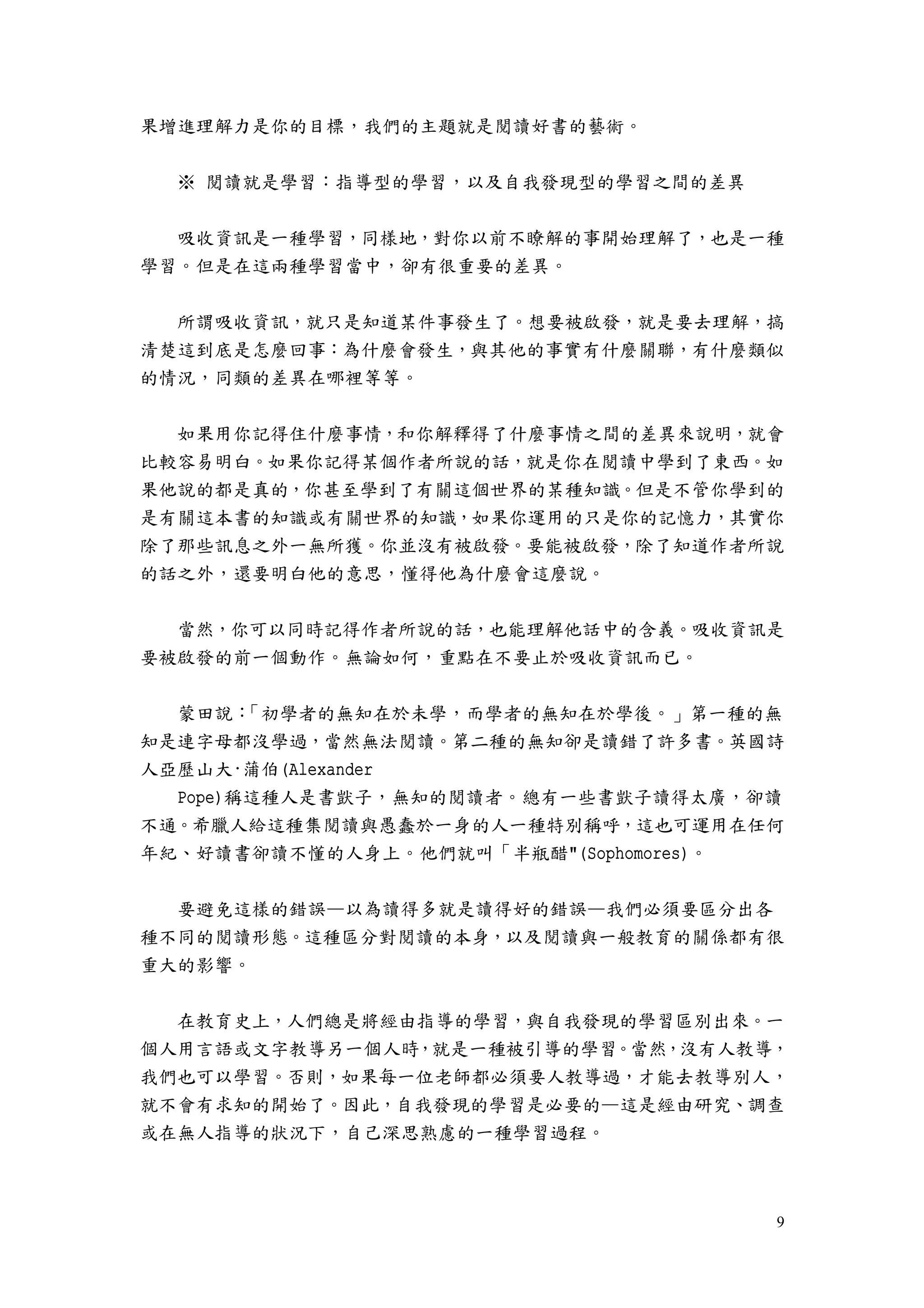 9
果增進理解力是你的目標，我們的主題就是閱讀好書的藝術。
※ 閱讀就是學習：指導型的學習，以及自我發現型的學習之間的差異
吸收資訊是一種學習，同樣地，對你以前不瞭解的事開始理解了，也是一種
學習。但是在這兩種學習當中，卻有很重要的差異。
所謂吸收資訊，就只是知道某件事發生了。想要被啟發，就是要去理解，搞
清楚這到底是怎麼回事：為什麼會發生，與其他的事實有什麼關聯，有什麼類似
的情況，同類的差異在哪裡等等。
如果用你記得住什麼事情，和你解釋得了什麼事情之間的差異來說明，就會
比較容易明白。如果你記得某個作者所說的話，就是你在閱讀中學到了東西。如
果他說的都是真的，你甚至學到了有關這個世界的某種知識。但是不管你學到的
是有關這本書的知識或有關世界的知識，如果你運用的只是你的記憶力，其實你
除了那些訊息之外一無所獲。你並沒有被啟發。要能被啟發，除了知道作者所說
的話之外，還要明白他的意思，懂得他為什麼會這麼說。
當然，你可以同時記得作者所說的話，也能理解他話中的含義。吸收資訊是
要被啟發的前一個動作。無論如何，重點在不要止於吸收資訊而已。
蒙田說：「初學者的無知在於未學，而學者的無知在於學後。」第一種的無
知是連字母都沒學過，當然無法閱讀。第二種的無知卻是讀錯了許多書。英國詩
人亞歷山大·蒲伯(Alexander
Pope)稱這種人是書獃子，無知的閱讀者。總有一些書獃子讀得太廣，卻讀
不通。希臘人給這種集閱讀與愚蠢於一身的人一種特別稱呼，這也可運用在任何
年紀、好讀書卻讀不懂的人身上。他們就叫「半瓶醋"(Sophomores)。
要避免這樣的錯誤—以為讀得多就是讀得好的錯誤—我們必須要區分出各
種不同的閱讀形態。這種區分對閱讀的本身，以及閱讀與一般教育的關係都有很
重大的影響。
在教育史上，人們總是將經由指導的學習，與自我發現的學習區別出來。一
個人用言語或文字教導另一個人時，就是一種被引導的學習。當然，沒有人教導，
我們也可以學習。否則，如果每一位老師都必須要人教導過，才能去教導別人，
就不會有求知的開始了。因此，自我發現的學習是必要的—這是經由研究、調查
或在無人指導的狀況下，自己深思熟慮的一種學習過程。
 