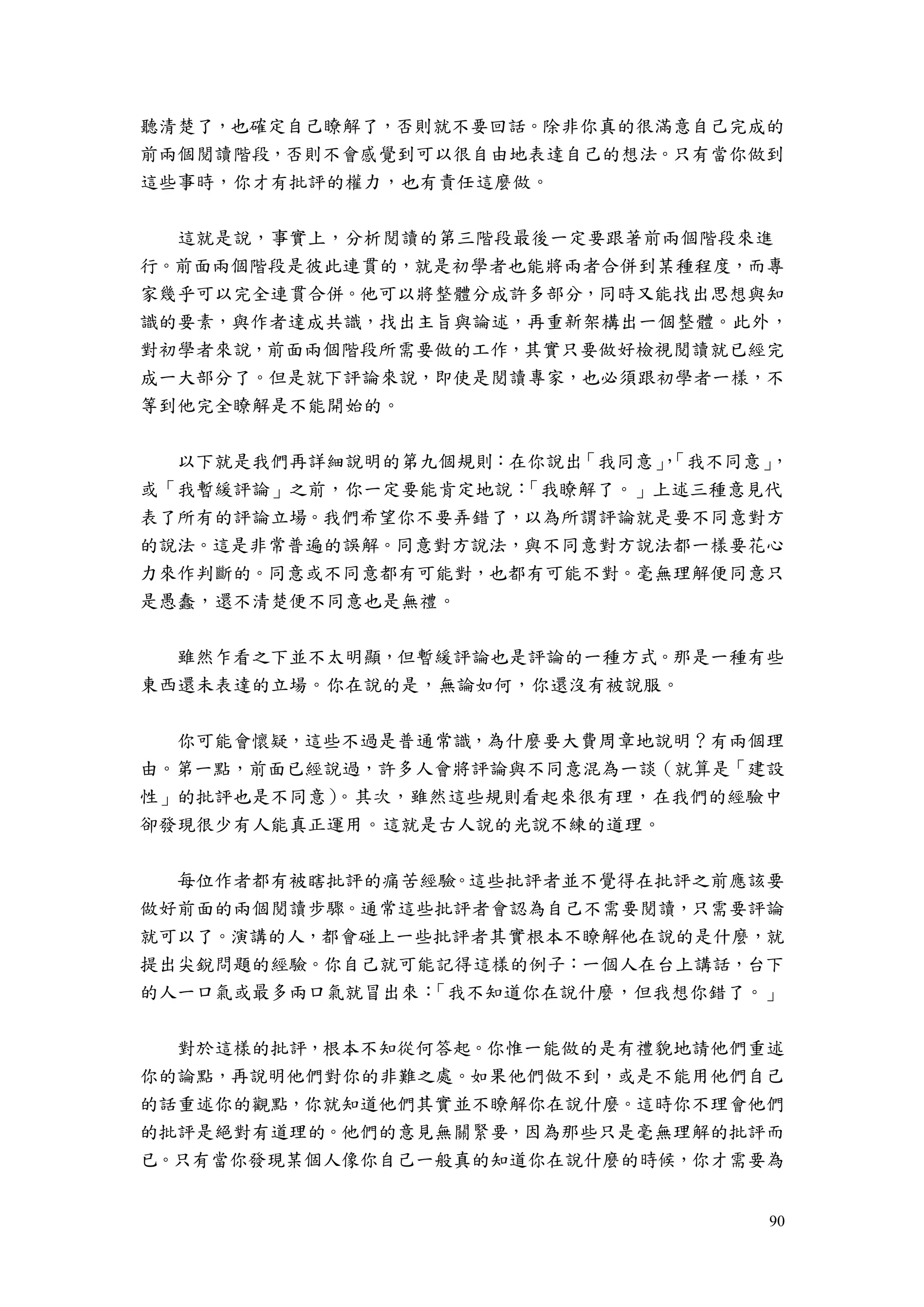 90
聽清楚了，也確定自己瞭解了，否則就不要回話。除非你真的很滿意自己完成的
前兩個閱讀階段，否則不會感覺到可以很自由地表達自己的想法。只有當你做到
這些事時，你才有批評的權力，也有責任這麼做。
這就是說，事實上，分析閱讀的第三階段最後一定要跟著前兩個階段來進
行。前面兩個階段是彼此連貫的，就是初學者也能將兩者合併到某種程度，而專
家幾乎可以完全連貫合併。他可以將整體分成許多部分，同時又能找出思想與知
識的要素，與作者達成共識，找出主旨與論述，再重新架構出一個整體。此外，
對初學者來說，前面兩個階段所需要做的工作，其實只要做好檢視閱讀就已經完
成一大部分了。但是就下評論來說，即使是閱讀專家，也必須跟初學者一樣，不
等到他完全瞭解是不能開始的。
以下就是我們再詳細說明的第九個規則：在你說出「我同意」，「我不同意」，
或「我暫緩評論」之前，你一定要能肯定地說：「我瞭解了。」上述三種意見代
表了所有的評論立場。我們希望你不要弄錯了，以為所謂評論就是要不同意對方
的說法。這是非常普遍的誤解。同意對方說法，與不同意對方說法都一樣要花心
力來作判斷的。同意或不同意都有可能對，也都有可能不對。毫無理解便同意只
是愚蠢，還不清楚便不同意也是無禮。
雖然乍看之下並不太明顯，但暫緩評論也是評論的一種方式。那是一種有些
東西還未表達的立場。你在說的是，無論如何，你還沒有被說服。
你可能會懷疑，這些不過是普通常識，為什麼要大費周章地說明？有兩個理
由。第一點，前面已經說過，許多人會將評論與不同意混為一談（就算是「建設
性」的批評也是不同意）。其次，雖然這些規則看起來很有理，在我們的經驗中
卻發現很少有人能真正運用。這就是古人說的光說不練的道理。
每位作者都有被瞎批評的痛苦經驗。這些批評者並不覺得在批評之前應該要
做好前面的兩個閱讀步驟。通常這些批評者會認為自己不需要閱讀，只需要評論
就可以了。演講的人，都會碰上一些批評者其實根本不瞭解他在說的是什麼，就
提出尖銳問題的經驗。你自己就可能記得這樣的例子：一個人在台上講話，台下
的人一口氣或最多兩口氣就冒出來：「我不知道你在說什麼，但我想你錯了。」
對於這樣的批評，根本不知從何答起。你惟一能做的是有禮貌地請他們重述
你的論點，再說明他們對你的非難之處。如果他們做不到，或是不能用他們自己
的話重述你的觀點，你就知道他們其實並不瞭解你在說什麼。這時你不理會他們
的批評是絕對有道理的。他們的意見無關緊要，因為那些只是毫無理解的批評而
已。只有當你發現某個人像你自己一般真的知道你在說什麼的時候，你才需要為
 