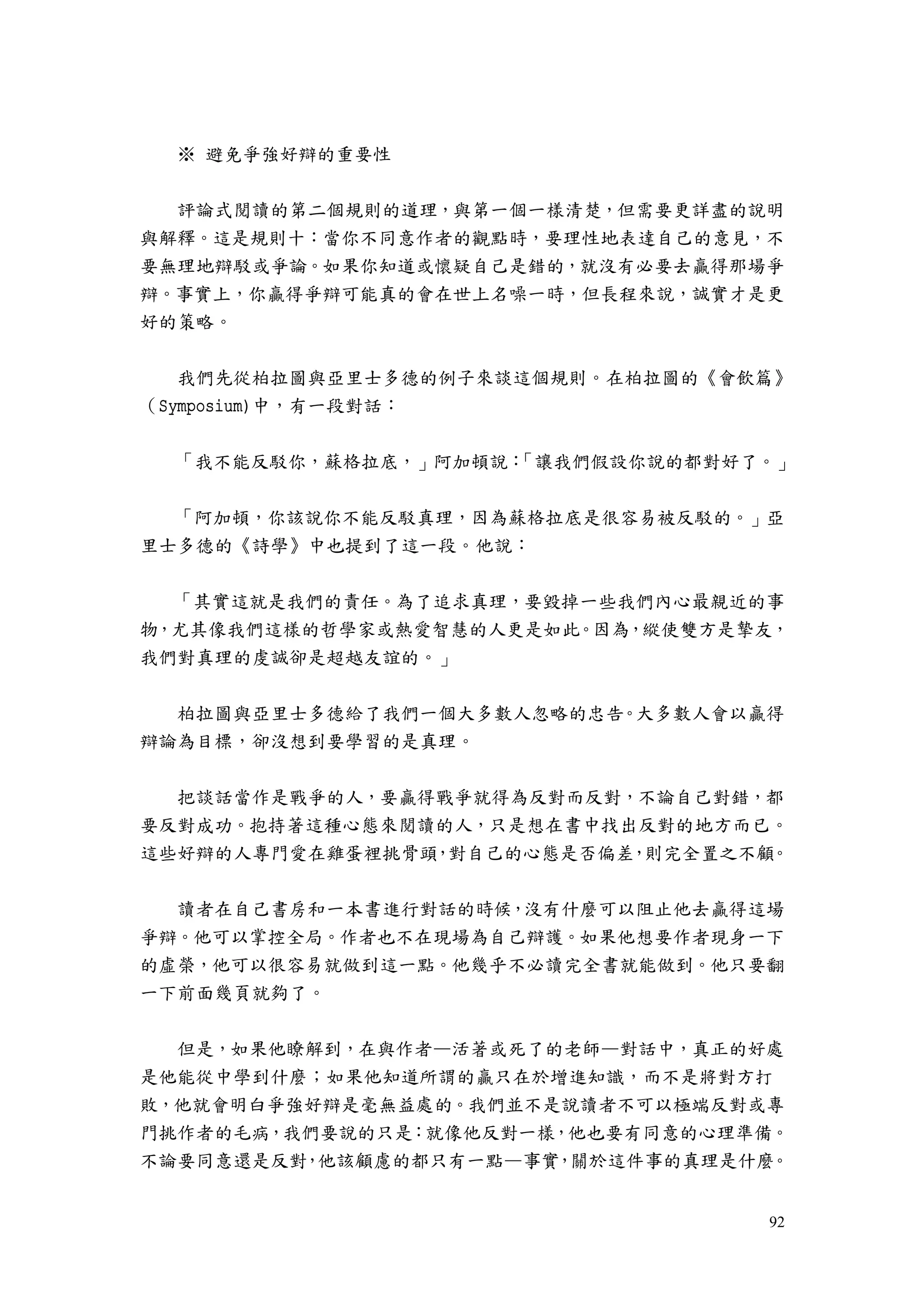 92
※ 避免爭強好辯的重要性
評論式閱讀的第二個規則的道理，與第一個一樣清楚，但需要更詳盡的說明
與解釋。這是規則十：當你不同意作者的觀點時，要理性地表達自己的意見，不
要無理地辯駁或爭論。如果你知道或懷疑自己是錯的，就沒有必要去贏得那場爭
辯。事實上，你贏得爭辯可能真的會在世上名噪一時，但長程來說，誠實才是更
好的策略。
我們先從柏拉圖與亞里士多德的例子來談這個規則。在柏拉圖的《會飲篇》
（Symposium)中，有一段對話：
「我不能反駁你，蘇格拉底，」阿加頓說：「讓我們假設你說的都對好了。」
「阿加頓，你該說你不能反駁真理，因為蘇格拉底是很容易被反駁的。」亞
里士多德的《詩學》中也提到了這一段。他說：
「其實這就是我們的責任。為了追求真理，要毀掉一些我們內心最親近的事
物，尤其像我們這樣的哲學家或熱愛智慧的人更是如此。因為，縱使雙方是摯友，
我們對真理的虔誠卻是超越友誼的。」
柏拉圖與亞里士多德給了我們一個大多數人忽略的忠告。大多數人會以贏得
辯論為目標，卻沒想到要學習的是真理。
把談話當作是戰爭的人，要贏得戰爭就得為反對而反對，不論自己對錯，都
要反對成功。抱持著這種心態來閱讀的人，只是想在書中找出反對的地方而已。
這些好辯的人專門愛在雞蛋裡挑骨頭，對自己的心態是否偏差，則完全置之不顧。
讀者在自己書房和一本書進行對話的時候，沒有什麼可以阻止他去贏得這場
爭辯。他可以掌控全局。作者也不在現場為自己辯護。如果他想要作者現身一下
的虛榮，他可以很容易就做到這一點。他幾乎不必讀完全書就能做到。他只要翻
一下前面幾頁就夠了。
但是，如果他瞭解到，在與作者—活著或死了的老師—對話中，真正的好處
是他能從中學到什麼；如果他知道所謂的贏只在於增進知識，而不是將對方打
敗，他就會明白爭強好辯是毫無益處的。我們並不是說讀者不可以極端反對或專
門挑作者的毛病，我們要說的只是：就像他反對一樣，他也要有同意的心理準備。
不論要同意還是反對，他該顧慮的都只有一點—事實，關於這件事的真理是什麼。
 