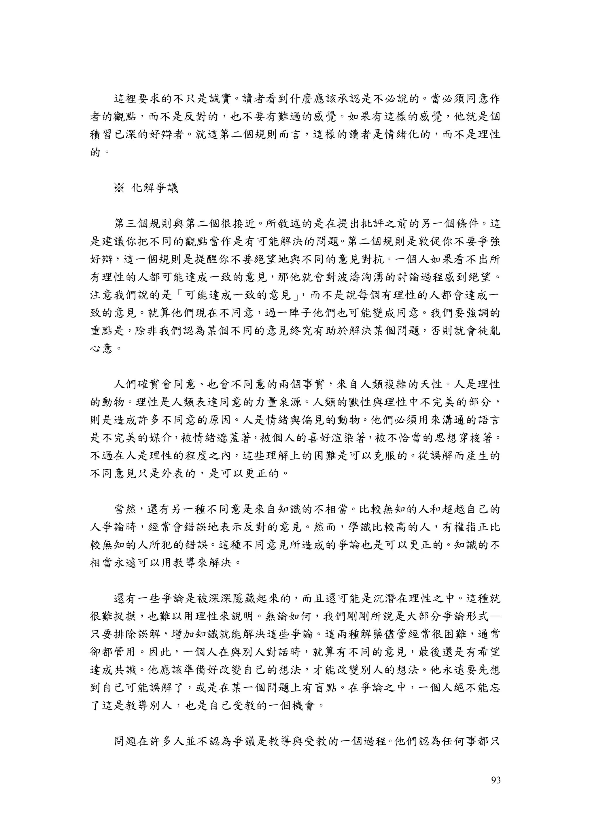 93
這裡要求的不只是誠實。讀者看到什麼應該承認是不必說的。當必須同意作
者的觀點，而不是反對的，也不要有難過的感覺。如果有這樣的感覺，他就是個
積習已深的好辯者。就這第二個規則而言，這樣的讀者是情緒化的，而不是理性
的。
※ 化解爭議
第三個規則與第二個很接近。所敘述的是在提出批評之前的另一個條件。這
是建議你把不同的觀點當作是有可能解決的問題。第二個規則是敦促你不要爭強
好辯，這一個規則是提醒你不要絕望地與不同的意見對抗。一個人如果看不出所
有理性的人都可能達成一致的意見，那他就會對波濤洶湧的討論過程感到絕望。
注意我們說的是「可能達成一致的意見」，而不是說每個有理性的人都會達成一
致的意見。就算他們現在不同意，過一陣子他們也可能變成同意。我們要強調的
重點是，除非我們認為某個不同的意見終究有助於解決某個問題，否則就會徒亂
心意。
人們確實會同意、也會不同意的兩個事實，來自人類複雜的天性。人是理性
的動物。理性是人類表達同意的力量泉源。人類的獸性與理性中不完美的部分，
則是造成許多不同意的原因。人是情緒與偏見的動物。他們必須用來溝通的語言
是不完美的媒介，被情緒遮蓋著，被個人的喜好渲染著，被不恰當的思想穿梭著。
不過在人是理性的程度之內，這些理解上的困難是可以克服的。從誤解而產生的
不同意見只是外表的，是可以更正的。
當然，還有另一種不同意是來自知識的不相當。比較無知的人和超越自己的
人爭論時，經常會錯誤地表示反對的意見。然而，學識比較高的人，有權指正比
較無知的人所犯的錯誤。這種不同意見所造成的爭論也是可以更正的。知識的不
相當永遠可以用教導來解決。
還有一些爭論是被深深隱藏起來的，而且還可能是沉潛在理性之中。這種就
很難捉摸，也難以用理性來說明。無論如何，我們剛剛所說是大部分爭論形式—
只要排除誤解，增加知識就能解決這些爭論。這兩種解藥儘管經常很困難，通常
卻都管用。因此，一個人在與別人對話時，就算有不同的意見，最後還是有希望
達成共識。他應該準備好改變自己的想法，才能改變別人的想法。他永遠要先想
到自己可能誤解了，或是在某一個問題上有盲點。在爭論之中，一個人絕不能忘
了這是教導別人，也是自己受教的一個機會。
問題在許多人並不認為爭議是教導與受教的一個過程。他們認為任何事都只
 