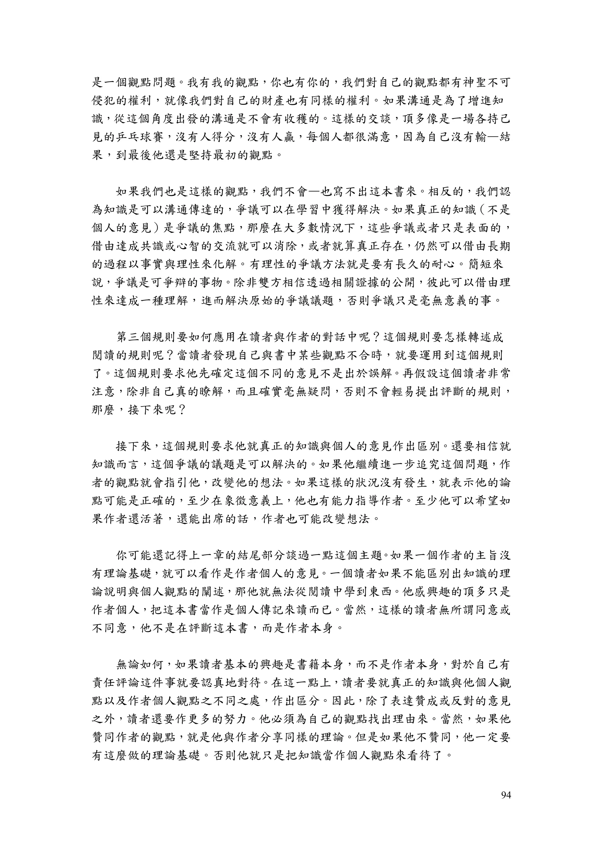 94
是一個觀點問題。我有我的觀點，你也有你的，我們對自己的觀點都有神聖不可
侵犯的權利，就像我們對自己的財產也有同樣的權利。如果溝通是為了增進知
識，從這個角度出發的溝通是不會有收穫的。這樣的交談，頂多像是一場各持己
見的乒乓球賽，沒有人得分，沒有人贏，每個人都很滿意，因為自己沒有輸—結
果，到最後他還是堅持最初的觀點。
如果我們也是這樣的觀點，我們不會—也寫不出這本書來。相反的，我們認
為知識是可以溝通傳達的，爭議可以在學習中獲得解決。如果真正的知識（不是
個人的意見）是爭議的焦點，那麼在大多數情況下，這些爭議或者只是表面的，
借由達成共識或心智的交流就可以消除，或者就算真正存在，仍然可以借由長期
的過程以事實與理性來化解。有理性的爭議方法就是要有長久的耐心。簡短來
說，爭議是可爭辯的事物。除非雙方相信透過相關證據的公開，彼此可以借由理
性來達成一種理解，進而解決原始的爭議議題，否則爭議只是毫無意義的事。
第三個規則要如何應用在讀者與作者的對話中呢？這個規則要怎樣轉述成
閱讀的規則呢？當讀者發現自己與書中某些觀點不合時，就要運用到這個規則
了。這個規則要求他先確定這個不同的意見不是出於誤解。再假設這個讀者非常
注意，除非自己真的瞭解，而且確實毫無疑問，否則不會輕易提出評斷的規則，
那麼，接下來呢？
接下來，這個規則要求他就真正的知識與個人的意見作出區別。還要相信就
知識而言，這個爭議的議題是可以解決的。如果他繼續進一步追究這個問題，作
者的觀點就會指引他，改變他的想法。如果這樣的狀況沒有發生，就表示他的論
點可能是正確的，至少在象徵意義上，他也有能力指導作者。至少他可以希望如
果作者還活著，還能出席的話，作者也可能改變想法。
你可能還記得上一章的結尾部分談過一點這個主題。如果一個作者的主旨沒
有理論基礎，就可以看作是作者個人的意見。一個讀者如果不能區別出知識的理
論說明與個人觀點的闡述，那他就無法從閱讀中學到東西。他感興趣的頂多只是
作者個人，把這本書當作是個人傳記來讀而已。當然，這樣的讀者無所謂同意或
不同意，他不是在評斷這本書，而是作者本身。
無論如何，如果讀者基本的興趣是書籍本身，而不是作者本身，對於自己有
責任評論這件事就要認真地對待。在這一點上，讀者要就真正的知識與他個人觀
點以及作者個人觀點之不同之處，作出區分。因此，除了表達贊成或反對的意見
之外，讀者還要作更多的努力。他必須為自己的觀點找出理由來。當然，如果他
贊同作者的觀點，就是他與作者分享同樣的理論。但是如果他不贊同，他一定要
有這麼做的理論基礎。否則他就只是把知識當作個人觀點來看待了。
 