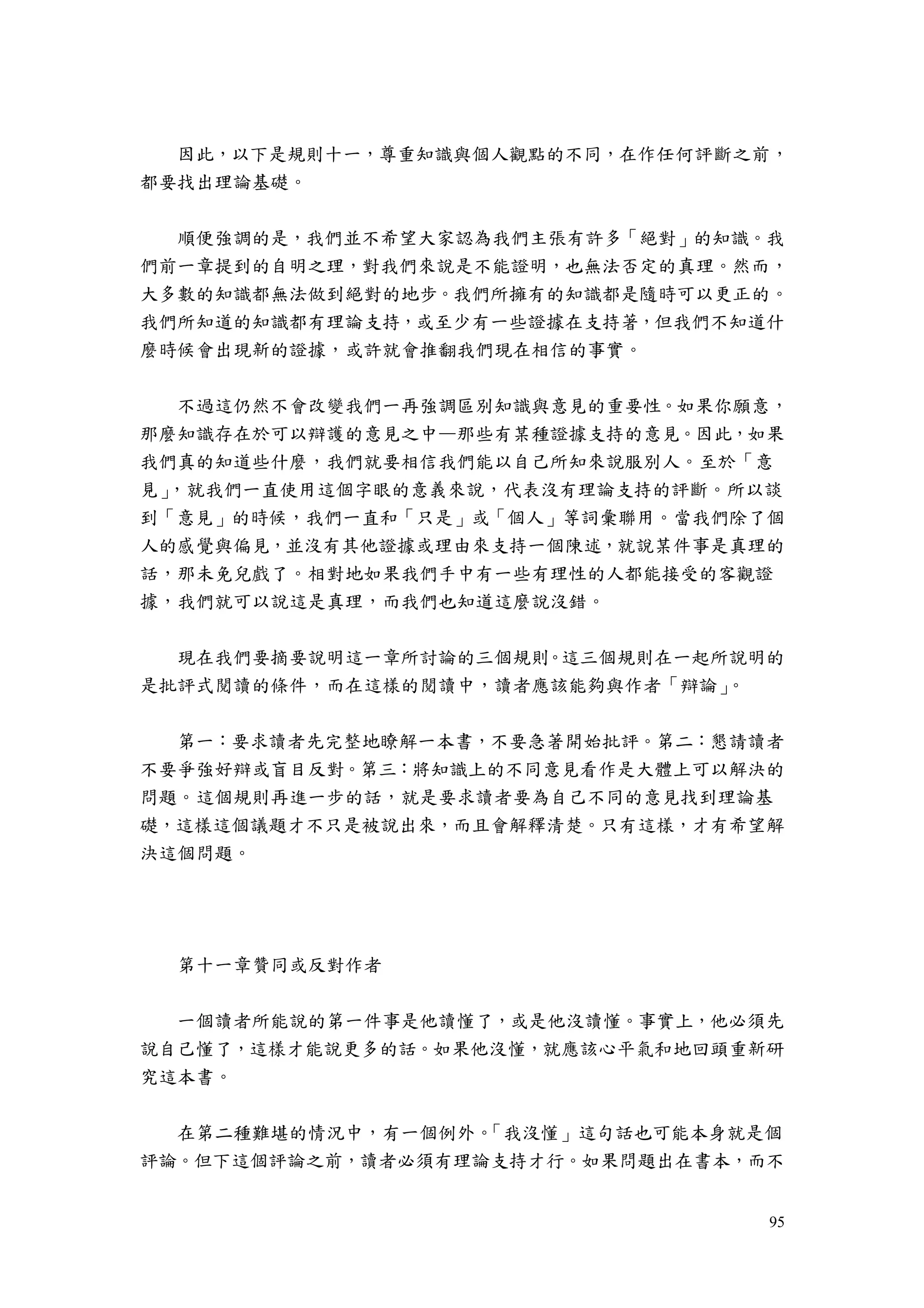95
因此，以下是規則十一，尊重知識與個人觀點的不同，在作任何評斷之前，
都要找出理論基礎。
順便強調的是，我們並不希望大家認為我們主張有許多「絕對」的知識。我
們前一章提到的自明之理，對我們來說是不能證明，也無法否定的真理。然而，
大多數的知識都無法做到絕對的地步。我們所擁有的知識都是隨時可以更正的。
我們所知道的知識都有理論支持，或至少有一些證據在支持著，但我們不知道什
麼時候會出現新的證據，或許就會推翻我們現在相信的事實。
不過這仍然不會改變我們一再強調區別知識與意見的重要性。如果你願意，
那麼知識存在於可以辯護的意見之中—那些有某種證據支持的意見。因此，如果
我們真的知道些什麼，我們就要相信我們能以自己所知來說服別人。至於「意
見」，就我們一直使用這個字眼的意義來說，代表沒有理論支持的評斷。所以談
到「意見」的時候，我們一直和「只是」或「個人」等詞彙聯用。當我們除了個
人的感覺與偏見，並沒有其他證據或理由來支持一個陳述，就說某件事是真理的
話，那未免兒戲了。相對地如果我們手中有一些有理性的人都能接受的客觀證
據，我們就可以說這是真理，而我們也知道這麼說沒錯。
現在我們要摘要說明這一章所討論的三個規則。這三個規則在一起所說明的
是批評式閱讀的條件，而在這樣的閱讀中，讀者應該能夠與作者「辯論」。
第一：要求讀者先完整地瞭解一本書，不要急著開始批評。第二：懇請讀者
不要爭強好辯或盲目反對。第三：將知識上的不同意見看作是大體上可以解決的
問題。這個規則再進一步的話，就是要求讀者要為自己不同的意見找到理論基
礎，這樣這個議題才不只是被說出來，而且會解釋清楚。只有這樣，才有希望解
決這個問題。
第十一章贊同或反對作者
一個讀者所能說的第一件事是他讀懂了，或是他沒讀懂。事實上，他必須先
說自己懂了，這樣才能說更多的話。如果他沒懂，就應該心平氣和地回頭重新研
究這本書。
在第二種難堪的情況中，有一個例外。「我沒懂」這句話也可能本身就是個
評論。但下這個評論之前，讀者必須有理論支持才行。如果問題出在書本，而不
 