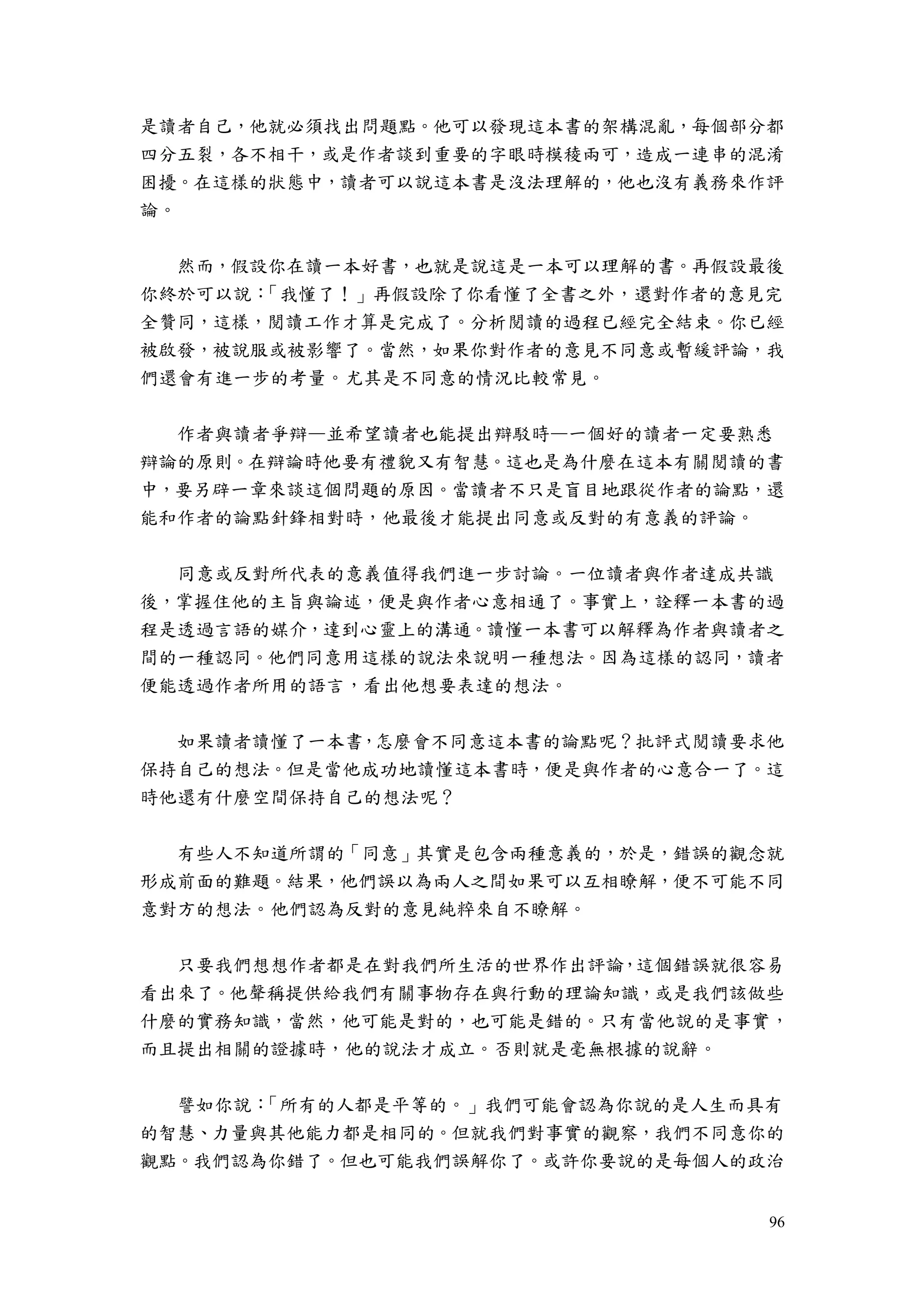 96
是讀者自己，他就必須找出問題點。他可以發現這本書的架構混亂，每個部分都
四分五裂，各不相干，或是作者談到重要的字眼時模稜兩可，造成一連串的混淆
困擾。在這樣的狀態中，讀者可以說這本書是沒法理解的，他也沒有義務來作評
論。
然而，假設你在讀一本好書，也就是說這是一本可以理解的書。再假設最後
你終於可以說：「我懂了！」再假設除了你看懂了全書之外，還對作者的意見完
全贊同，這樣，閱讀工作才算是完成了。分析閱讀的過程已經完全結束。你已經
被啟發，被說服或被影響了。當然，如果你對作者的意見不同意或暫緩評論，我
們還會有進一步的考量。尤其是不同意的情況比較常見。
作者與讀者爭辯—並希望讀者也能提出辯駁時—一個好的讀者一定要熟悉
辯論的原則。在辯論時他要有禮貌又有智慧。這也是為什麼在這本有關閱讀的書
中，要另辟一章來談這個問題的原因。當讀者不只是盲目地跟從作者的論點，還
能和作者的論點針鋒相對時，他最後才能提出同意或反對的有意義的評論。
同意或反對所代表的意義值得我們進一步討論。一位讀者與作者達成共識
後，掌握住他的主旨與論述，便是與作者心意相通了。事實上，詮釋一本書的過
程是透過言語的媒介，達到心靈上的溝通。讀懂一本書可以解釋為作者與讀者之
間的一種認同。他們同意用這樣的說法來說明一種想法。因為這樣的認同，讀者
便能透過作者所用的語言，看出他想要表達的想法。
如果讀者讀懂了一本書，怎麼會不同意這本書的論點呢？批評式閱讀要求他
保持自己的想法。但是當他成功地讀懂這本書時，便是與作者的心意合一了。這
時他還有什麼空間保持自己的想法呢？
有些人不知道所謂的「同意」其實是包含兩種意義的，於是，錯誤的觀念就
形成前面的難題。結果，他們誤以為兩人之間如果可以互相瞭解，便不可能不同
意對方的想法。他們認為反對的意見純粹來自不瞭解。
只要我們想想作者都是在對我們所生活的世界作出評論，這個錯誤就很容易
看出來了。他聲稱提供給我們有關事物存在與行動的理論知識，或是我們該做些
什麼的實務知識，當然，他可能是對的，也可能是錯的。只有當他說的是事實，
而且提出相關的證據時，他的說法才成立。否則就是毫無根據的說辭。
譬如你說：「所有的人都是平等的。」我們可能會認為你說的是人生而具有
的智慧、力量與其他能力都是相同的。但就我們對事實的觀察，我們不同意你的
觀點。我們認為你錯了。但也可能我們誤解你了。或許你要說的是每個人的政治
 