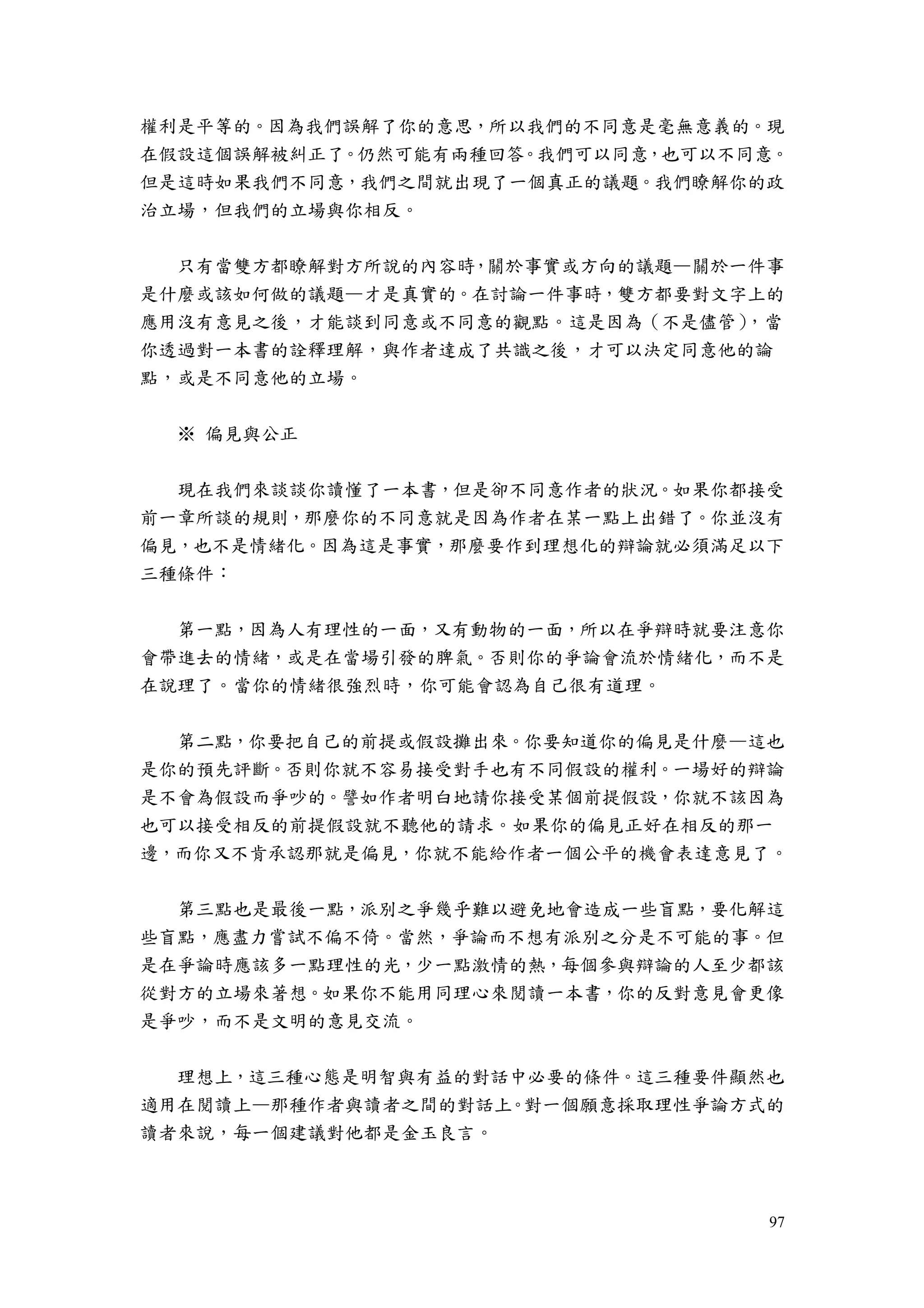 97
權利是平等的。因為我們誤解了你的意思，所以我們的不同意是毫無意義的。現
在假設這個誤解被糾正了。仍然可能有兩種回答。我們可以同意，也可以不同意。
但是這時如果我們不同意，我們之間就出現了一個真正的議題。我們瞭解你的政
治立場，但我們的立場與你相反。
只有當雙方都瞭解對方所說的內容時，關於事實或方向的議題—關於一件事
是什麼或該如何做的議題—才是真實的。在討論一件事時，雙方都要對文字上的
應用沒有意見之後，才能談到同意或不同意的觀點。這是因為（不是儘管），當
你透過對一本書的詮釋理解，與作者達成了共識之後，才可以決定同意他的論
點，或是不同意他的立場。
※ 偏見與公正
現在我們來談談你讀懂了一本書，但是卻不同意作者的狀況。如果你都接受
前一章所談的規則，那麼你的不同意就是因為作者在某一點上出錯了。你並沒有
偏見，也不是情緒化。因為這是事實，那麼要作到理想化的辯論就必須滿足以下
三種條件：
第一點，因為人有理性的一面，又有動物的一面，所以在爭辯時就要注意你
會帶進去的情緒，或是在當場引發的脾氣。否則你的爭論會流於情緒化，而不是
在說理了。當你的情緒很強烈時，你可能會認為自己很有道理。
第二點，你要把自己的前提或假設攤出來。你要知道你的偏見是什麼—這也
是你的預先評斷。否則你就不容易接受對手也有不同假設的權利。一場好的辯論
是不會為假設而爭吵的。譬如作者明白地請你接受某個前提假設，你就不該因為
也可以接受相反的前提假設就不聽他的請求。如果你的偏見正好在相反的那一
邊，而你又不肯承認那就是偏見，你就不能給作者一個公平的機會表達意見了。
第三點也是最後一點，派別之爭幾乎難以避免地會造成一些盲點，要化解這
些盲點，應盡力嘗試不偏不倚。當然，爭論而不想有派別之分是不可能的事。但
是在爭論時應該多一點理性的光，少一點激情的熱，每個參與辯論的人至少都該
從對方的立場來著想。如果你不能用同理心來閱讀一本書，你的反對意見會更像
是爭吵，而不是文明的意見交流。
理想上，這三種心態是明智與有益的對話中必要的條件。這三種要件顯然也
適用在閱讀上—那種作者與讀者之間的對話上。對一個願意採取理性爭論方式的
讀者來說，每一個建議對他都是金玉良言。
 