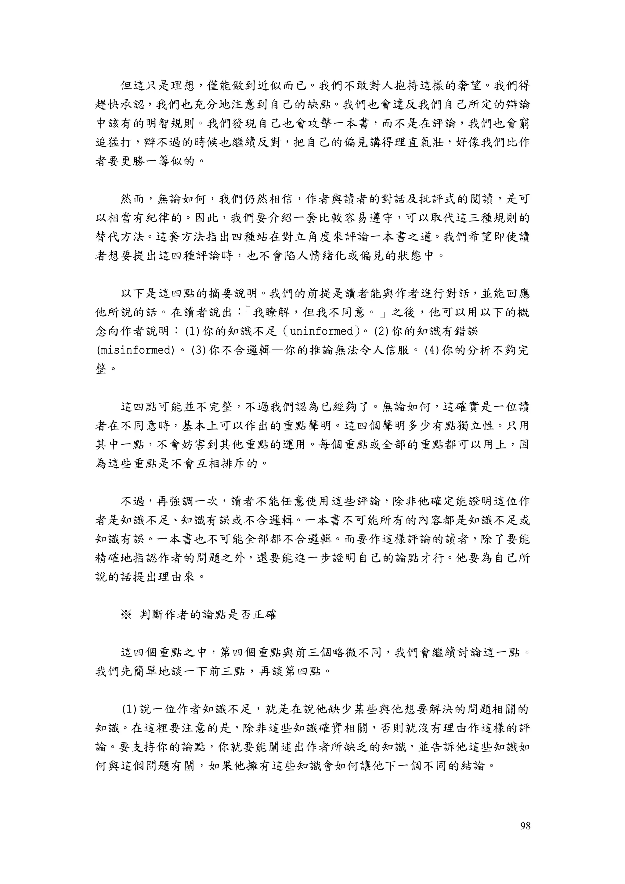 98
但這只是理想，僅能做到近似而已。我們不敢對人抱持這樣的奢望。我們得
趕快承認，我們也充分地注意到自己的缺點。我們也會違反我們自己所定的辯論
中該有的明智規則。我們發現自己也會攻擊一本書，而不是在評論，我們也會窮
追猛打，辯不過的時候也繼續反對，把自己的偏見講得理直氣壯，好像我們比作
者要更勝一籌似的。
然而，無論如何，我們仍然相信，作者與讀者的對話及批評式的閱讀，是可
以相當有紀律的。因此，我們要介紹一套比較容易遵守，可以取代這三種規則的
替代方法。這套方法指出四種站在對立角度來評論一本書之道。我們希望即使讀
者想要提出這四種評論時，也不會陷人情緒化或偏見的狀態中。
以下是這四點的摘要說明。我們的前提是讀者能與作者進行對話，並能回應
他所說的話。在讀者說出：「我瞭解，但我不同意。」之後，他可以用以下的概
念向作者說明：(1)你的知識不足（uninformed）。(2)你的知識有錯誤
(misinformed)。(3)你不合邏輯—你的推論無法令人信服。(4)你的分析不夠完
整。
這四點可能並不完整，不過我們認為已經夠了。無論如何，這確實是一位讀
者在不同意時，基本上可以作出的重點聲明。這四個聲明多少有點獨立性。只用
其中一點，不會妨害到其他重點的運用。每個重點或全部的重點都可以用上，因
為這些重點是不會互相排斥的。
不過，再強調一次，讀者不能任意使用這些評論，除非他確定能證明這位作
者是知識不足、知識有誤或不合邏輯。一本書不可能所有的內容都是知識不足或
知識有誤。一本書也不可能全部都不合邏輯。而要作這樣評論的讀者，除了要能
精確地指認作者的問題之外，還要能進一步證明自己的論點才行。他要為自己所
說的話提出理由來。
※ 判斷作者的論點是否正確
這四個重點之中，第四個重點與前三個略微不同，我們會繼續討論這一點。
我們先簡單地談一下前三點，再談第四點。
(1)說一位作者知識不足，就是在說他缺少某些與他想要解決的問題相關的
知識。在這裡要注意的是，除非這些知識確實相關，否則就沒有理由作這樣的評
論。要支持你的論點，你就要能闡述出作者所缺乏的知識，並告訴他這些知識如
何與這個問題有關，如果他擁有這些知識會如何讓他下一個不同的結論。
 