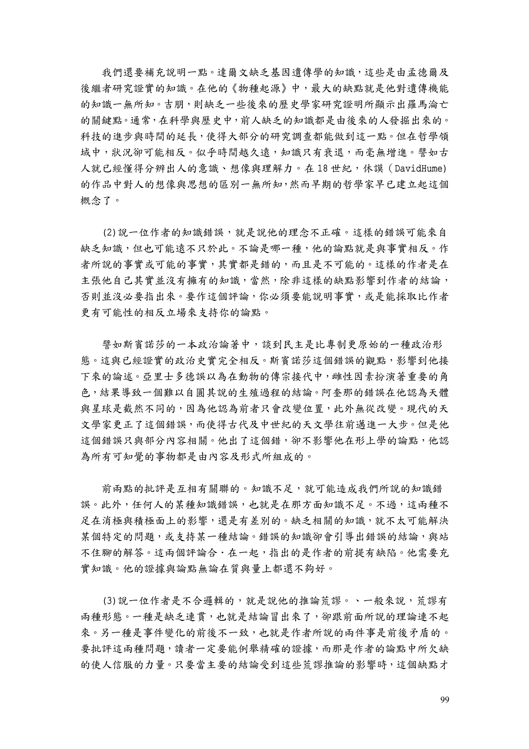 99
我們還要補充說明一點。達爾文缺乏基因遺傳學的知識，這些是由孟德爾及
後繼者研究證實的知識。在他的《物種起源》中，最大的缺點就是他對遺傳機能
的知識一無所知。吉朋，則缺乏一些後來的歷史學家研究證明所顯示出羅馬淪亡
的關鍵點。通常，在科學與歷史中，前人缺乏的知識都是由後來的人發掘出來的。
科技的進步與時間的延長，使得大部分的研究調查都能做到這一點。但在哲學領
域中，狀況卻可能相反。似乎時間越久遠，知識只有衰退，而毫無增進。譬如古
人就已經懂得分辨出人的意識、想像與理解力。在 18 世紀，休謨（DavidHume)
的作品中對人的想像與思想的區別一無所知，然而早期的哲學家早已建立起這個
概念了。
(2)說一位作者的知識錯誤，就是說他的理念不正確。這樣的錯誤可能來自
缺乏知識，但也可能遠不只於此。不論是哪一種，他的論點就是與事實相反。作
者所說的事實或可能的事實，其實都是錯的，而且是不可能的。這樣的作者是在
主張他自己其實並沒有擁有的知識，當然，除非這樣的缺點影響到作者的結論，
否則並沒必要指出來。要作這個評論，你必須要能說明事實，或是能採取比作者
更有可能性的相反立場來支持你的論點。
譬如斯賓諾莎的一本政治論著中，談到民主是比專制更原始的一種政治形
態。這與已經證實的政治史實完全相反。斯賓諾莎這個錯誤的觀點，影響到他接
下來的論述。亞里士多德誤以為在動物的傳宗接代中，雌性因素扮演著重要的角
色，結果導致一個難以自圓其說的生殖過程的結論。阿奎那的錯誤在他認為天體
與星球是截然不同的，因為他認為前者只會改變位置，此外無從改變。現代的天
文學家更正了這個錯誤，而使得古代及中世紀的天文學往前邁進一大步。但是他
這個錯誤只與部分內容相關。他出了這個錯，卻不影響他在形上學的論點，他認
為所有可知覺的事物都是由內容及形式所組成的。
前兩點的批評是互相有關聯的。知識不足，就可能造成我們所說的知識錯
誤。此外，任何人的某種知識錯誤，也就是在那方面知識不足。不過，這兩種不
足在消極與積極面上的影響，還是有差別的。缺乏相關的知識，就不太可能解決
某個特定的問題，或支持某一種結論。錯誤的知識卻會引導出錯誤的結論，與站
不住腳的解答。這兩個評論合．在一起，指出的是作者的前提有缺陷。他需要充
實知識。他的證據與論點無論在質與量上都還不夠好。
(3)說一位作者是不合邏輯的，就是說他的推論荒謬。、一般來說，荒謬有
兩種形態。一種是缺乏連貫，也就是結論冒出來了，卻跟前面所說的理論連不起
來。另一種是事件變化的前後不一致，也就是作者所說的兩件事是前後矛盾的。
要批評這兩種問題，讀者一定要能例舉精確的證據，而那是作者的論點中所欠缺
的使人信服的力量。只要當主要的結論受到這些荒謬推論的影響時，這個缺點才
 