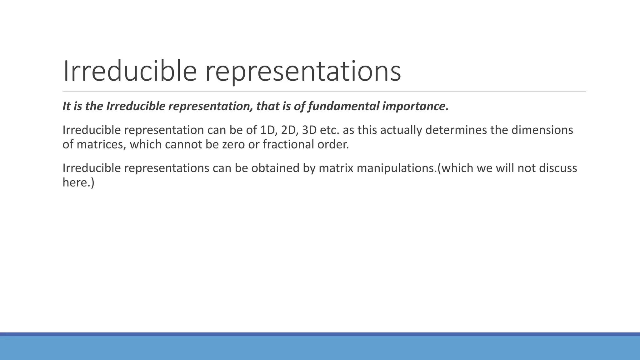 Irreducible representations
It is the Irreducible representation, that is of fundamental importance.
Irreducible representation can be of 1D, 2D, 3D etc. as this actually determines the dimensions
of matrices, which cannot be zero or fractional order.
Irreducible representations can be obtained by matrix manipulations.(which we will not discuss
here.)
 