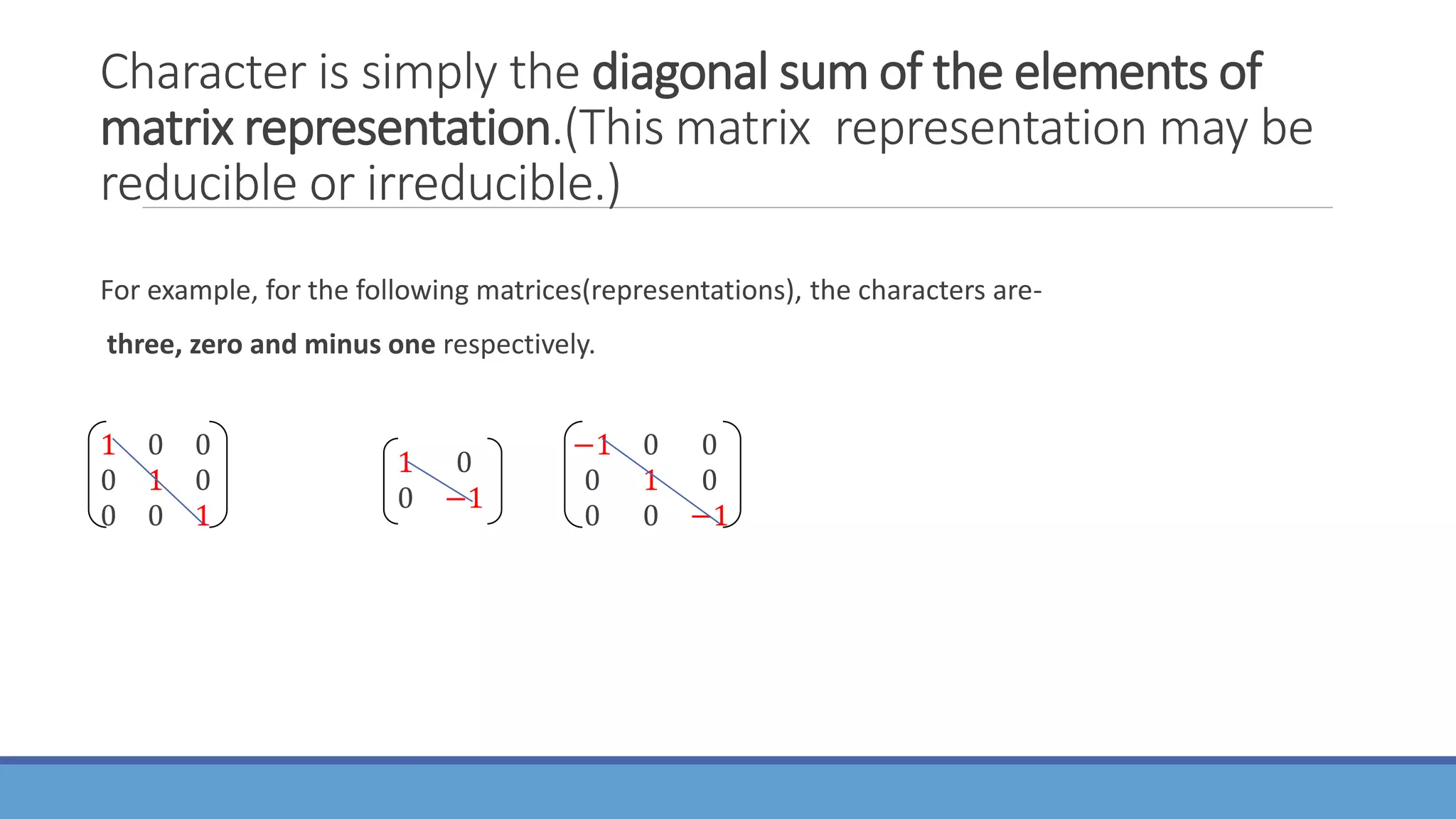 Character is simply the diagonal sum of the elements of
matrix representation.(This matrix representation may be
reducible or irreducible.)
For example, for the following matrices(representations), the characters are-
three, zero and minus one respectively.
1 0 0
0 1 0
0 0 1
1 0
0 −1
−1 0 0
0 1 0
0 0 −1
 