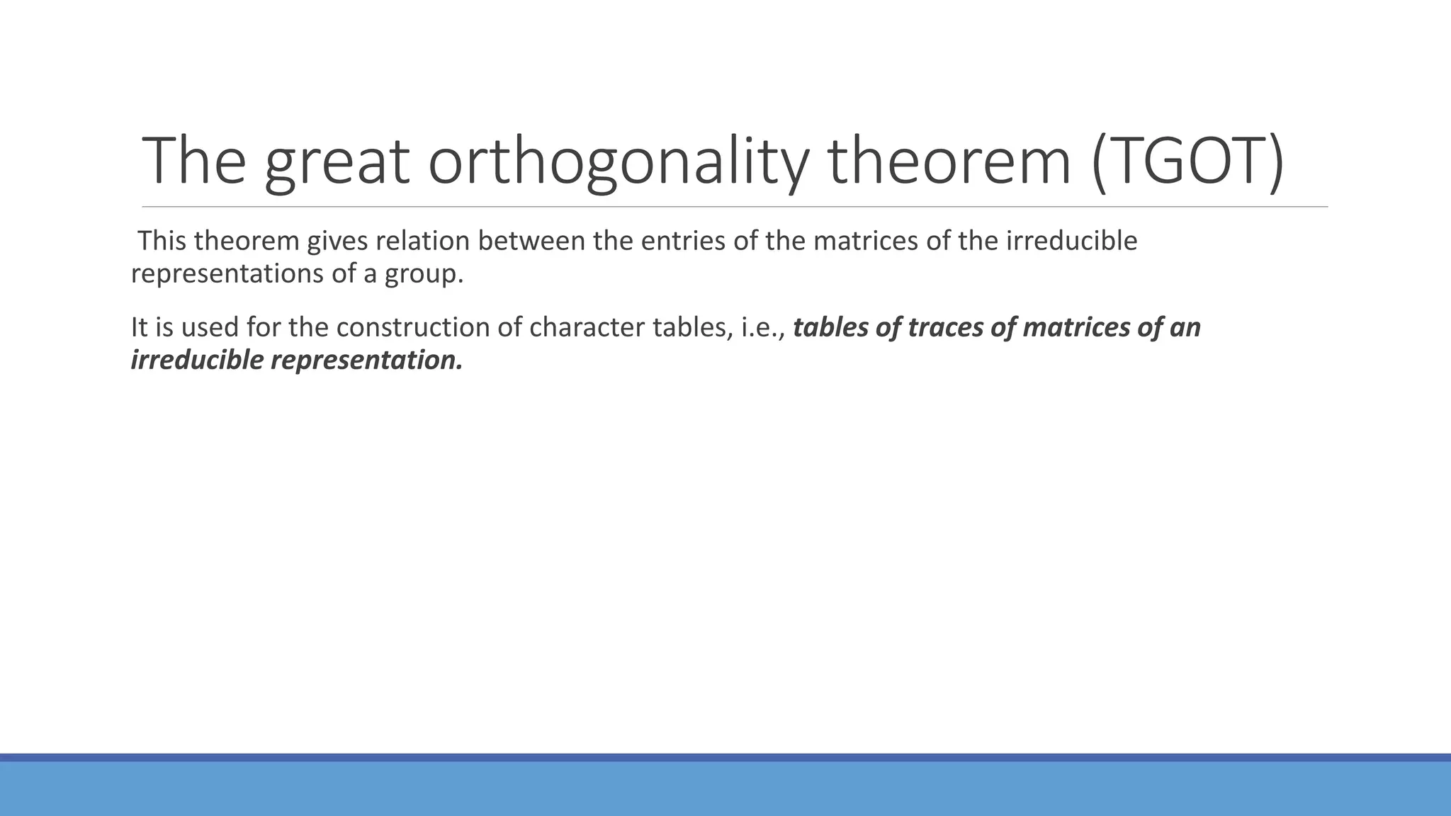 The great orthogonality theorem (TGOT)
This theorem gives relation between the entries of the matrices of the irreducible
representations of a group.
It is used for the construction of character tables, i.e., tables of traces of matrices of an
irreducible representation.
 