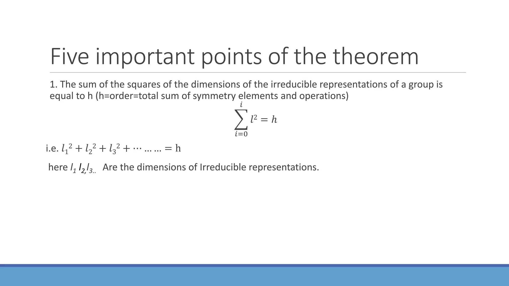 Five important points of the theorem
1. The sum of the squares of the dimensions of the irreducible representations of a group is
equal to h (h=order=total sum of symmetry elements and operations)
𝑖=0
𝑖
𝑙2 = ℎ
i.e. 𝑙1
2 + 𝑙2
2 + 𝑙3
2 + ⋯ … … = h
here l1 l2,l3.. Are the dimensions of Irreducible representations.
 