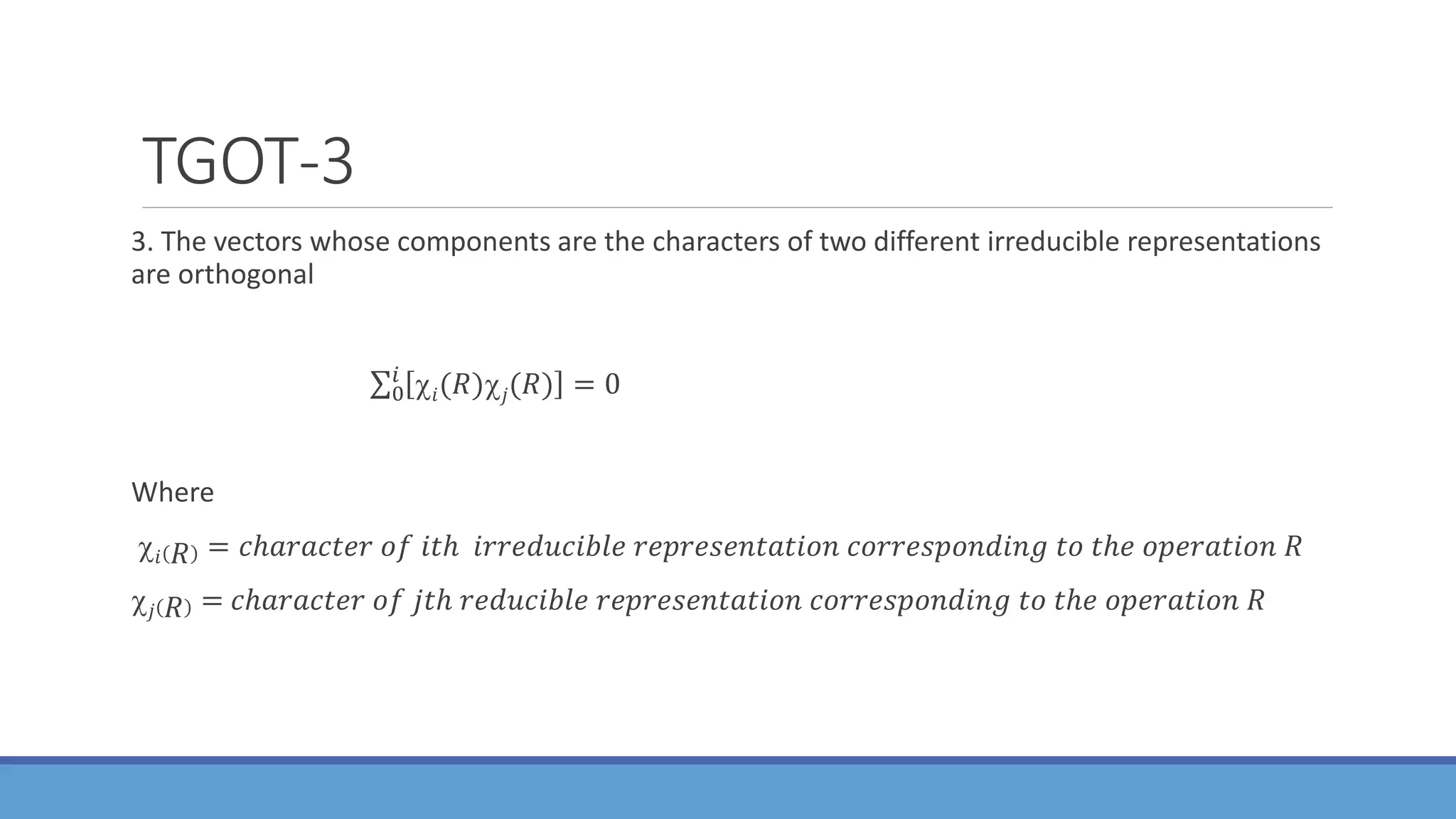 TGOT-3
3. The vectors whose components are the characters of two different irreducible representations
are orthogonal
0
𝑖
𝑖(𝑅)𝑗(𝑅) = 0
Where
𝑖 𝑅 = 𝑐ℎ𝑎𝑟𝑎𝑐𝑡𝑒𝑟 𝑜𝑓 𝑖𝑡ℎ 𝑖𝑟𝑟𝑒𝑑𝑢𝑐𝑖𝑏𝑙𝑒 𝑟𝑒𝑝𝑟𝑒𝑠𝑒𝑛𝑡𝑎𝑡𝑖𝑜𝑛 𝑐𝑜𝑟𝑟𝑒𝑠𝑝𝑜𝑛𝑑𝑖𝑛𝑔 𝑡𝑜 𝑡ℎ𝑒 𝑜𝑝𝑒𝑟𝑎𝑡𝑖𝑜𝑛 𝑅
𝑗 𝑅 = 𝑐ℎ𝑎𝑟𝑎𝑐𝑡𝑒𝑟 𝑜𝑓 𝑗𝑡ℎ 𝑟𝑒𝑑𝑢𝑐𝑖𝑏𝑙𝑒 𝑟𝑒𝑝𝑟𝑒𝑠𝑒𝑛𝑡𝑎𝑡𝑖𝑜𝑛 𝑐𝑜𝑟𝑟𝑒𝑠𝑝𝑜𝑛𝑑𝑖𝑛𝑔 𝑡𝑜 𝑡ℎ𝑒 𝑜𝑝𝑒𝑟𝑎𝑡𝑖𝑜𝑛 𝑅
 
