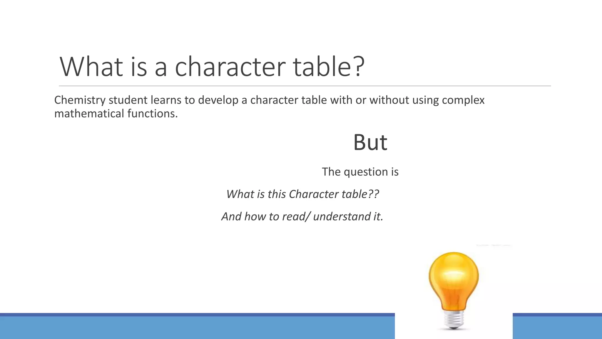 What is a character table?
Chemistry student learns to develop a character table with or without using complex
mathematical functions.
But
The question is
What is this Character table??
And how to read/ understand it.
 