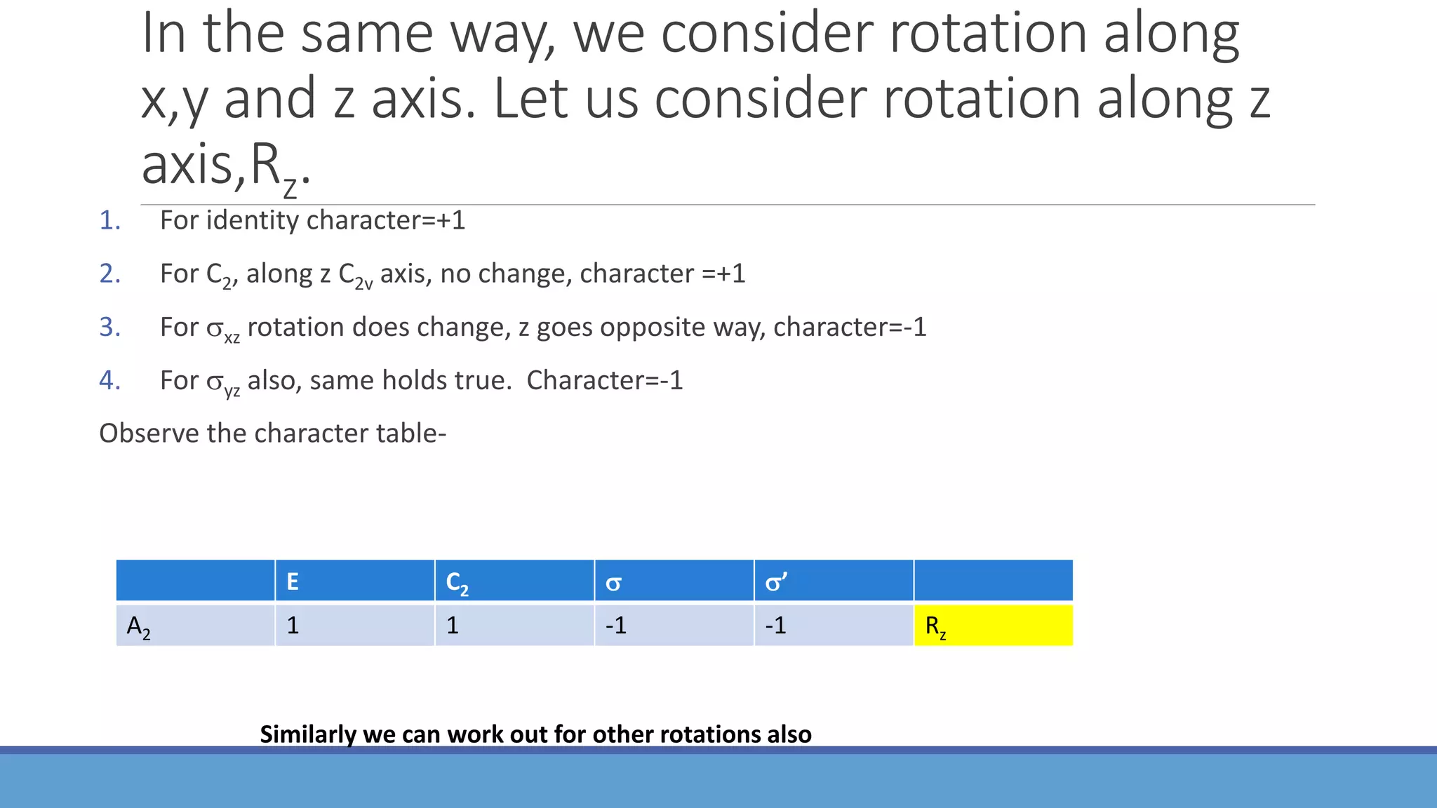 In the same way, we consider rotation along
x,y and z axis. Let us consider rotation along z
axis,Rz.
1. For identity character=+1
2. For C2, along z C2v axis, no change, character =+1
3. For xz rotation does change, z goes opposite way, character=-1
4. For yz also, same holds true. Character=-1
Observe the character table-
E C2  ’
A2 1 1 -1 -1 Rz
Similarly we can work out for other rotations also
 