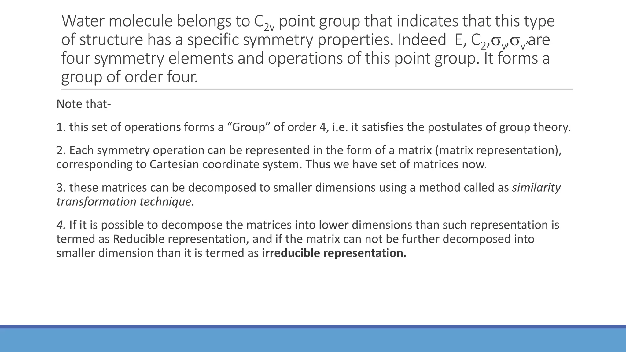 Water molecule belongs to C2v point group that indicates that this type
of structure has a specific symmetry properties. Indeed E, C2,v,v’are
four symmetry elements and operations of this point group. It forms a
group of order four.
Note that-
1. this set of operations forms a “Group” of order 4, i.e. it satisfies the postulates of group theory.
2. Each symmetry operation can be represented in the form of a matrix (matrix representation),
corresponding to Cartesian coordinate system. Thus we have set of matrices now.
3. these matrices can be decomposed to smaller dimensions using a method called as similarity
transformation technique.
4. If it is possible to decompose the matrices into lower dimensions than such representation is
termed as Reducible representation, and if the matrix can not be further decomposed into
smaller dimension than it is termed as irreducible representation.
 
