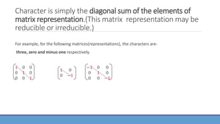 Character is simply the diagonal sum of the elements of
matrix representation.(This matrix representation may be
reducible or irreducible.)
For example, for the following matrices(representations), the characters are-
three, zero and minus one respectively.
1 0 0
0 1 0
0 0 1
1 0
0 −1
−1 0 0
0 1 0
0 0 −1
 