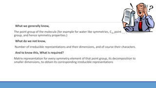 What we generally know,
The point group of the molecule.(for example for water like symmetries, C2v point gg group
group, and hence symmetry properties.)
What do we not know,
Number of irreducible representations and their dimensions, and of course their characters.
And to know this, What is required?
Matrix representation for every symmetry element of that point group, its decomposition to
smaller dimensions, to obtain its corresponding irreducible representations
 