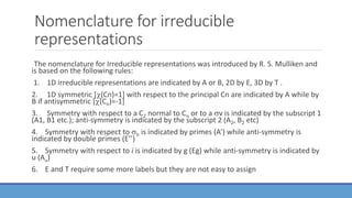 Nomenclature for irreducible
representations
The nomenclature for Irreducible representations was introduced by R. S. Mulliken and
is based on the following rules:
1. 1D irreducible representations are indicated by A or B, 2D by E, 3D by T .
2. 1D symmetric [(Cn)=1] with respect to the principal Cn are indicated by A while by
B if antisymmetric [(Cn)=-1]
3. Symmetry with respect to a C2 normal to Cn or to a v is indicated by the subscript 1
(A1, B1 etc.); anti-symmetry is indicated by the subscript 2 (A2, B2 etc)
4. Symmetry with respect to h is indicated by primes (A’) while anti-symmetry is
indicated by double primes (E’’)
5. Symmetry with respect to i is indicated by g (Eg) while anti-symmetry is indicated by
u (Au)
6. E and T require some more labels but they are not easy to assign
 