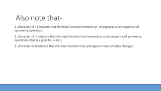 Also note that-
1. character of +1 indicate that the basis function remains un- changed as a consequence of
symmetry operation.
2. character of -1 indicate that the basis function has reversed as a consequence of symmetry
operation.(that is x goes to –x etc.)
3. character of 0 indicate that the basis function has undergone more complex changes.
 