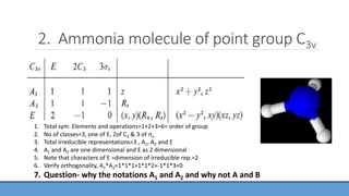 2. Ammonia molecule of point group C3v
1. Total sym. Elements and operations=1+2+3=6= order of group
2. No of classes=3, one of E, 2of C3 & 3 of v
3. Total irreducible representations=3 , A1, A2 and E
4. A1 and A2 are one dimensional and E as 2 dimensional
5. Note that characters of E =dimension of irreducible rep.=2
6. Verify orthogonality, A1*A2=1*1*1+1*1*2+-1*1*3=0
7. Question- why the notations A1 and A2 and why not A and B
 