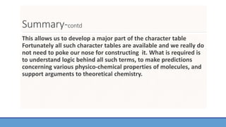 Summary-contd
This allows us to develop a major part of the character table
Fortunately all such character tables are available and we really do
not need to poke our nose for constructing it. What is required is
to understand logic behind all such terms, to make predictions
concerning various physico-chemical properties of molecules, and
support arguments to theoretical chemistry.
 
