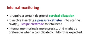 Internal monitoring
• It require a certain degree of cervical dilatation
• It involve inserting a pressure catheter into uterine
cavity ,, Scalpe electrode to fetal head
• Internal monitoring is more precise, and might be
preferable when a complicated childbirth is expected.
 