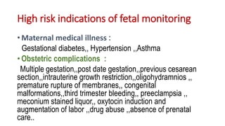 High risk indications of fetal monitoring
• Maternal medical illness :
Gestational diabetes,, Hypertension ,,Asthma
• Obstetric complications :
Multiple gestation,,post date gestation,,previous cesarean
section,,intrauterine growth restriction,,oligohydramnios ,,
premature rupture of membranes,, congenital
malformations,,third trimester bleeding,, preeclampsia ,,
meconium stained liquor,, oxytocin induction and
augmentation of labor ,,drug abuse ,,absence of prenatal
care..
 