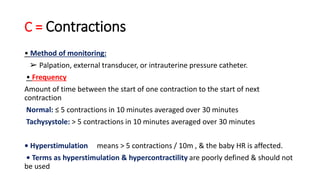 C = Contractions
• Method of monitoring:
➢ Palpation, external transducer, or intrauterine pressure catheter.
• Frequency
Amount of time between the start of one contraction to the start of next
contraction
Normal: ≤ 5 contractions in 10 minutes averaged over 30 minutes
Tachysystole: > 5 contractions in 10 minutes averaged over 30 minutes
• Hyperstimulation means > 5 contractions / 10m , & the baby HR is affected.
• Terms as hyperstimulation & hypercontractility are poorly defined & should not
be used
 