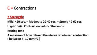 C = Contractions
• Strength:
Mild <20 sec. – Moderate 20-40 sec. – Strong 40-60 sec.
Hypertonia: Contraction lasts > 60seconds
Resting tone
A measure of how relaxed the uterus is between contraction
( between 4 -10 mmHG )
 