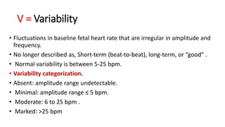 V = Variability
• Fluctuations in baseline fetal heart rate that are irregular in amplitude and
frequency.
• No longer described as, Short‐term (beat‐to‐beat), long‐term, or “good” .
• Normal variability is between 5-25 bpm.
• Variability categorization.
• Absent: amplitude range undetectable.
• Minimal: amplitude range ≤ 5 bpm.
• Moderate: 6 to 25 bpm .
• Marked: >25 bpm
 