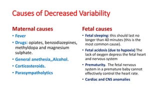 Causes of Decreased Variability
Maternal causes
• Fever
• Drugs: opiates, benzodiazepines,
methyldopa and magnesium
sulphate.
• General anethesia,,Alcohol.
• Corticosteroids.
• Parasympatholytics
Fetal causes
• Fetal sleeping: this should last no
longer than 40 minutes (this is the
most common cause).
• Fetal acidosis (due to hypoxia) The
lack of oxygen depress the fetal heart
and nervous system
• Prematurity. The fetal nervous
system in a premature baby cannot
effectively control the heart rate.
• Cardiac and CNS anomalies
 