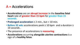 A = Accelerations
• Accelerations are an abrupt increase in the baseline fetal
heart rate of greater than 15 bpm for greater than 15
seconds.
• Prolonged acceleration ≥ 2 min., but < 10 min.
• Before 32 wks accelerations peek ≥ 10 bpm and a duration ≥
10 seconds .
• The presence of accelerations is reassuring.
• Accelerations occurring alongside uterine contractions is a
sign of a healthy fetus.
 