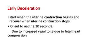 Early Deceleration
• start when the uterine contraction begins and
recover when uterine contraction stops.
• Onset to nadir ≥ 30 seconds.
Due to increased vagal tone due to fetal head
compression
 