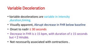 Variable Deceleration
• Variable decelerations are variable in intensity
,duration,timing.
• Visually apparent, Abrupt decrease in FHR below baseline
• Onset to nadir ≤ 30 seconds
• Decrease in FHR is ≥ 15 bpm, with duration of ≥ 15 seconds
but < 2 minutes.
• Not necessarily associated with contractions .
 