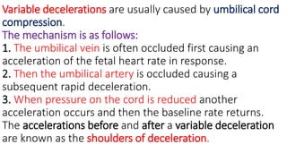 Variable decelerations are usually caused by umbilical cord
compression.
The mechanism is as follows:
1. The umbilical vein is often occluded first causing an
acceleration of the fetal heart rate in response.
2. Then the umbilical artery is occluded causing a
subsequent rapid deceleration.
3. When pressure on the cord is reduced another
acceleration occurs and then the baseline rate returns.
The accelerations before and after a variable deceleration
are known as the shoulders of deceleration.
 