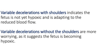 Variable decelerations with shoulders indicates the
fetus is not yet hypoxic and is adapting to the
reduced blood flow.
Variable decelerations without the shoulders are more
worrying, as it suggests the fetus is becoming
hypoxic.
 