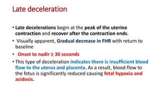 Late deceleration
• Late decelerations begin at the peak of the uterine
contraction and recover after the contraction ends.
• Visually apparent, Gradual decrease in FHR with return to
baseline
• Onset to nadir ≥ 30 seconds
• This type of deceleration indicates there is insufficient blood
flow to the uterus and placenta. As a result, blood flow to
the fetus is significantly reduced causing fetal hypoxia and
acidosis.
 