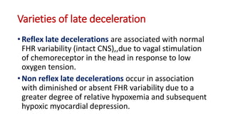 Varieties of late deceleration
• Reflex late decelerations are associated with normal
FHR variability (intact CNS),,due to vagal stimulation
of chemoreceptor in the head in response to low
oxygen tension.
• Non reflex late decelerations occur in association
with diminished or absent FHR variability due to a
greater degree of relative hypoxemia and subsequent
hypoxic myocardial depression.
 
