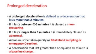 Prolonged deceleration
• A prolonged deceleration is defined as a deceleration that
lasts more than 2 minutes:
• If it lasts between 2-3 minutes it is classed as non-
reassuring.
• If it lasts longer than 3 minutes it is immediately classed as
abnormal.
• Action must be taken quickly as fetal blood sampling or
emergency C-section.
• A deceleration that last greater than or equal to 10 minute is
a baseline change .
 