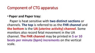 Component of CTG apparatus
• Paper and Paper tray:
Paper is heat sensitive with two distinct sections or
channels. The top is referred to as the FHR channel and
the bottom is the UA (uterine activity) channel. Some
monitors also record fetal movement in the UA
channel. The FHR channel may be printed in 5 or 10
beats per minute (bpm) increments on the vertical
scale.
 