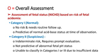 O = Overall Assessment
➢ Assessment of fetal status (NICHD) based on risk of fetal
acidemia:
• Category I (Normal):
o No risk & needs routine follow up.
o Predictive of normal acid‐base status at time of observation.
• Category II (Suspicious) :
o Indeterminate risk, Requires prompt evaluation.
o Not predictive of abnormal fetal pH status
o Unable to classify in Categories I or III due to insufficient data
 