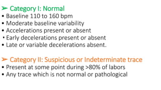 ➢ Category I: Normal
• Baseline 110 to 160 bpm
• Moderate baseline variability
• Accelerations present or absent
• Early decelerations present or absent
• Late or variable decelerations absent.
➢ Category II: Suspicious or Indeterminate trace
• Present at some point during >80% of labors
• Any trace which is not normal or pathological
 
