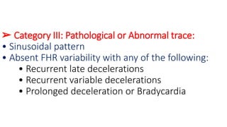 ➢ Category III: Pathological or Abnormal trace:
• Sinusoidal pattern
• Absent FHR variability with any of the following:
• Recurrent late decelerations
• Recurrent variable decelerations
• Prolonged deceleration or Bradycardia
 