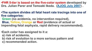 •FHR 5-tier is based on the five-color system developed by
Drs. Julian Parer and Tomoaki Ikeda. (AJOG July 2007) .
•The system divides all fetal heart rate tracings into one of
five categories:
Green (no acidemia, no intervention required),
Blue, Yellow, Orange or Red (evidence of actual or
impending fetal asphyxia, rapid delivery recommended).
•Each color has assigned to it a:
a) risk of acidemia,
b) risk of evolution to a more serious pattern and
c) recommended action.
 