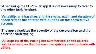 •When using the FHR 5-tier app it is not necessary to refer to
any other table or chart.
•Variability and baseline, and the shape, nadir, and duration of
decelerations are entered with buttons on the consecutive
screens.
•The app calculates the severity of the deceleration and the
color for each tracing.
• All aspects of the tracing are summarized on the colored
results screen, so that the user can quickly communicate with
others.
 