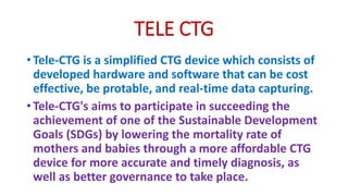 TELE CTG
• Tele-CTG is a simplified CTG device which consists of
developed hardware and software that can be cost
effective, be protable, and real-time data capturing.
• Tele-CTG's aims to participate in succeeding the
achievement of one of the Sustainable Development
Goals (SDGs) by lowering the mortality rate of
mothers and babies through a more affordable CTG
device for more accurate and timely diagnosis, as
well as better governance to take place.
 