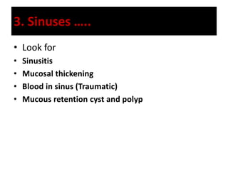 3. Sinuses …..
• Look for
• Sinusitis
• Mucosal thickening
• Blood in sinus (Traumatic)
• Mucous retention cyst and polyp
 