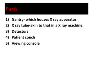 Parts
1) Gantry- which houses X ray apparatus
2) X ray tube-akin to that in a X ray machine.
3) Detectors
4) Patient couch
5) Viewing console
 